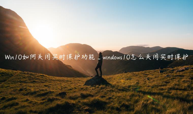 Win10如何关闭实时保护功能_windows10怎么关闭实时保护
