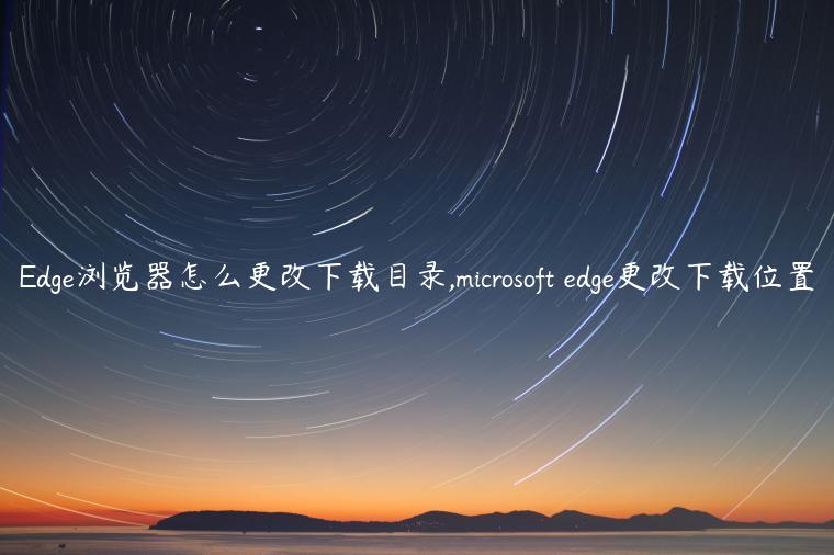 Edge浏览器怎么更改下载目录,microsoft edge更改下载位置