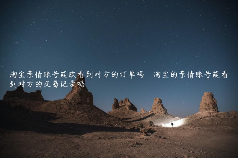 淘宝亲情账号能欧看到对方的订单吗_淘宝的亲情账号能看到对方的交易记录吗